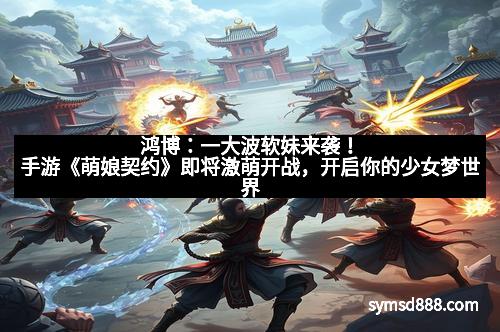 鸿博：一大波软妹来袭！手游《萌娘契约》即将激萌开战，开启你的少女梦世界
