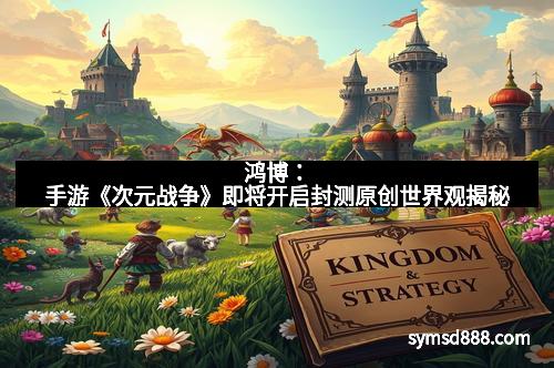 鸿博：手游《次元战争》即将开启封测原创世界观揭秘